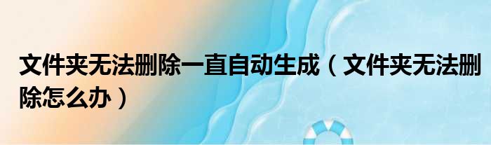 文件夹无法删除一直自动生成（文件夹无法删除怎么办）