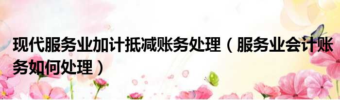 现代服务业加计抵减账务处理（服务业会计账务如何处理）