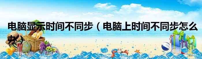 电脑显示时间不同步（电脑上时间不同步怎么办）