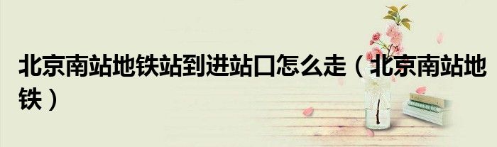 北京南站地铁站到进站口怎么走（北京南站地铁）