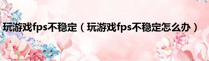 玩游戏fps不稳定（玩游戏fps不稳定怎么办）