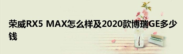 荣威RX5 MAX怎么样及2020款博瑞GE多少钱