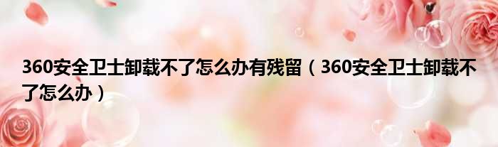 360安全卫士卸载不了怎么办有残留（360安全卫士卸载不了怎么办）