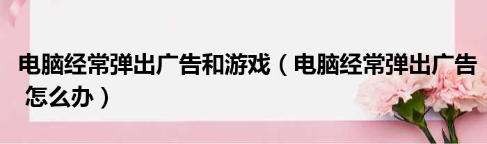 电脑经常弹出广告和游戏（电脑经常弹出广告 怎么办）