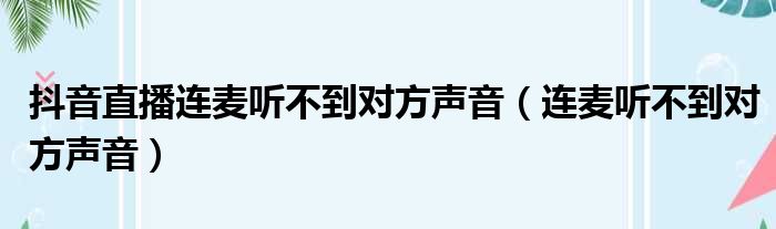抖音直播连麦听不到对方声音（连麦听不到对方声音）