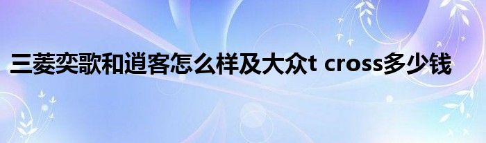 三菱奕歌和逍客怎么样及大众t cross多少钱