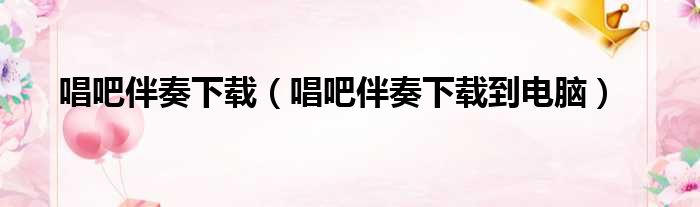 唱吧伴奏下载（唱吧伴奏下载到电脑）