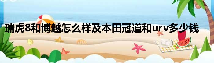 瑞虎8和博越怎么样及本田冠道和urv多少钱