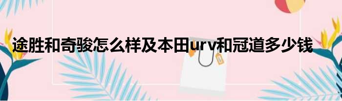 途胜和奇骏怎么样及本田urv和冠道多少钱