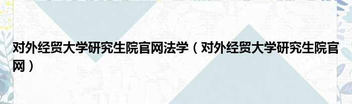 对外经贸大学研究生院官网法学（对外经贸大学研究生院官网）