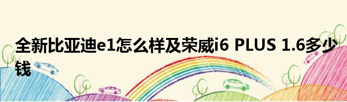 全新比亚迪e1怎么样及荣威i6 PLUS 1.6多少钱