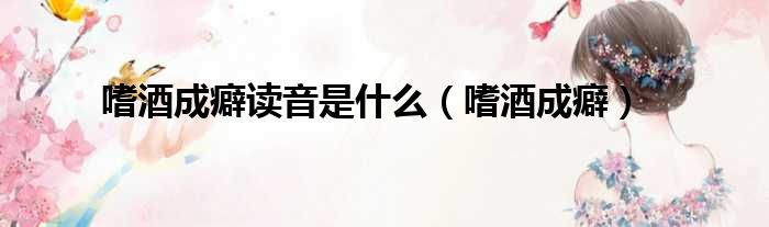 嗜酒成癖读音是什么（嗜酒成癖）