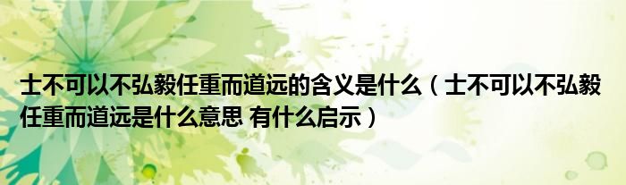 士不可以不弘毅任重而道远的含义是什么（士不可以不弘毅 任重而道远是什么意思 有什么启示）