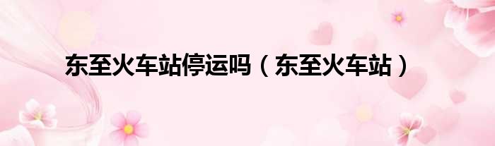 东至火车站停运吗（东至火车站）