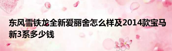 东风雪铁龙全新爱丽舍怎么样及2014款宝马新3系多少钱