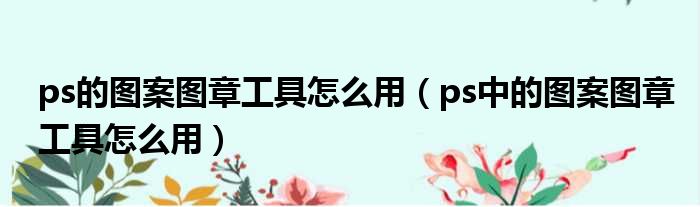 ps的图案图章工具怎么用（ps中的图案图章工具怎么用）