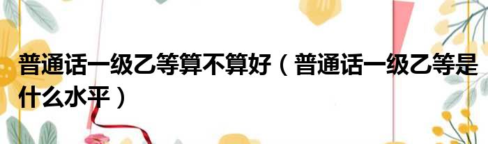 普通话一级乙等算不算好（普通话一级乙等是什么水平）