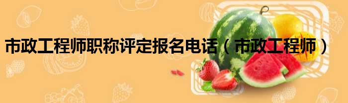 市政工程师职称评定报名电话（市政工程师）