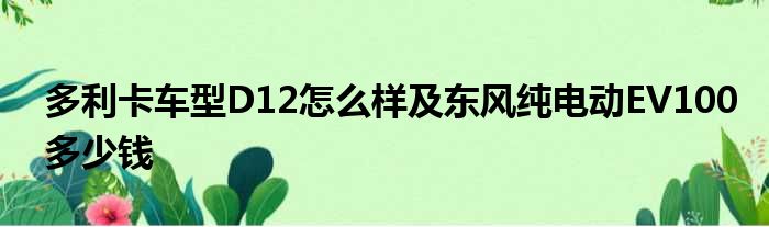 多利卡车型D12怎么样及东风纯电动EV100多少钱
