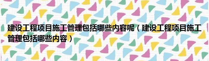 建设工程项目施工管理包括哪些内容呢（建设工程项目施工管理包括哪些内容）