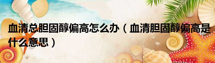血清总胆固醇偏高怎么办（血清胆固醇偏高是什么意思）