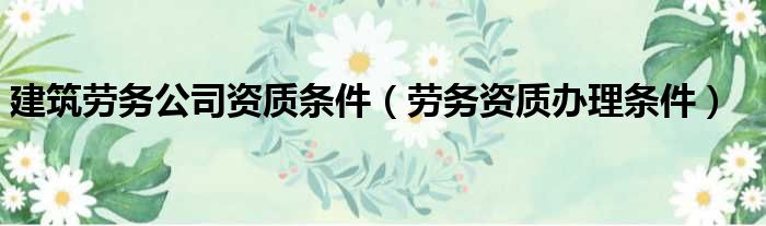 建筑劳务公司资质条件（劳务资质办理条件）