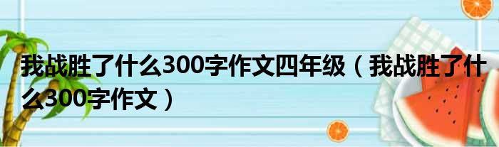 我战胜了什么300字作文四年级（我战胜了什么300字作文）