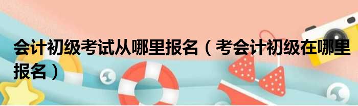 会计初级考试从哪里报名（考会计初级在哪里报名）