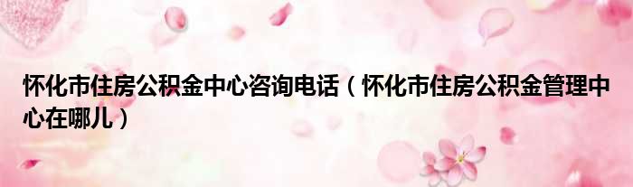 怀化市住房公积金中心咨询电话（怀化市住房公积金管理中心在哪儿）