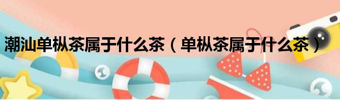 潮汕单枞茶属于什么茶（单枞茶属于什么茶）
