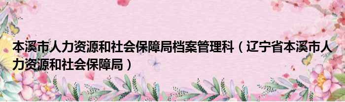 本溪市人力资源和社会保障局档案管理科（辽宁省本溪市人力资源和社会保障局）