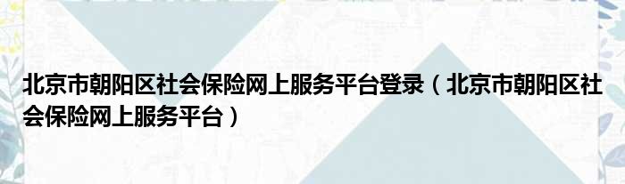 北京市朝阳区社会保险网上服务平台登录（北京市朝阳区社会保险网上服务平台）