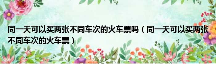 同一天可以买两张不同车次的火车票吗（同一天可以买两张不同车次的火车票）