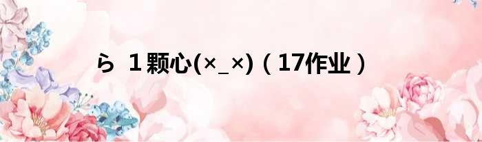 ら １颗心(×_×)（17作业）
