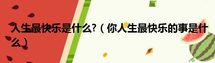 人生最快乐是什么?（你人生最快乐的事是什么）