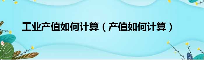 工业产值如何计算（产值如何计算）