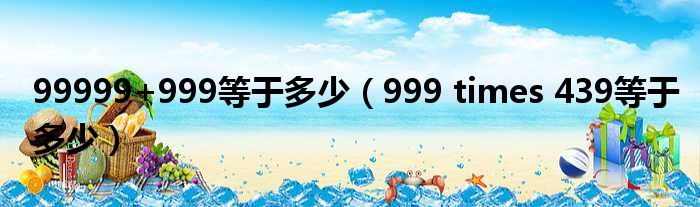 99999+999等于多少（999 times 439等于多少）