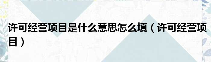 许可经营项目是什么意思怎么填（许可经营项目）