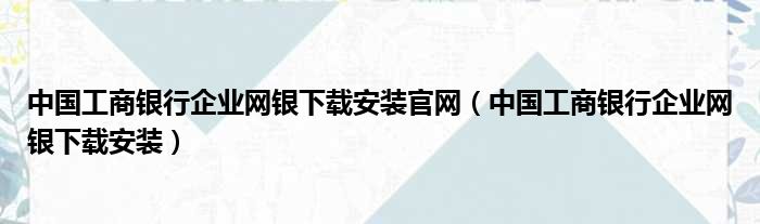 中国工商银行企业网银下载安装官网（中国工商银行企业网银下载安装）