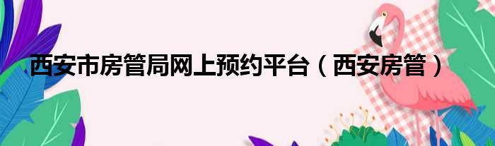 西安市房管局网上预约平台（西安房管）