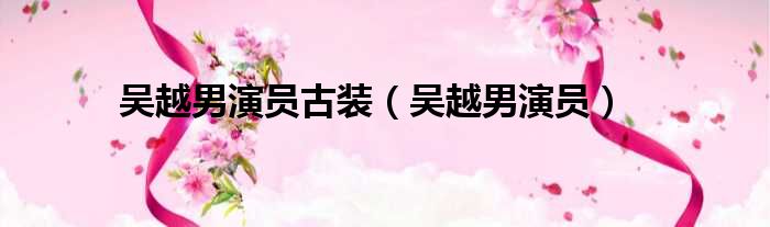 吴越男演员古装（吴越男演员）