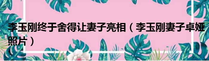 李玉刚终于舍得让妻子亮相（李玉刚妻子卓娅照片）