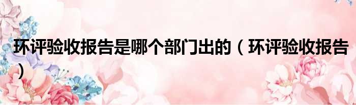 环评验收报告是哪个部门出的（环评验收报告）