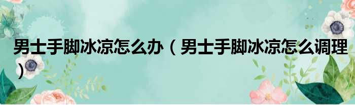男士手脚冰凉怎么办（男士手脚冰凉怎么调理）