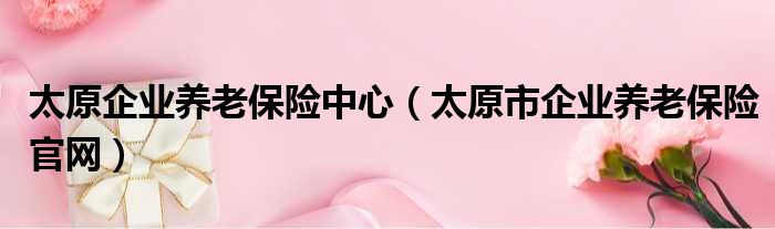 太原企业养老保险中心（太原市企业养老保险官网）