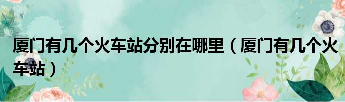 厦门有几个火车站分别在哪里（厦门有几个火车站）