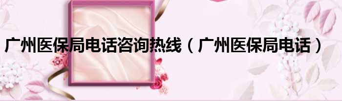 广州医保局电话咨询热线（广州医保局电话）