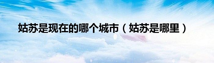 姑苏是现在的哪个城市（姑苏是哪里）