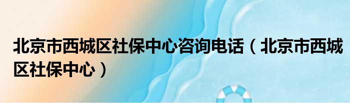 北京市西城区社保中心咨询电话（北京市西城区社保中心）