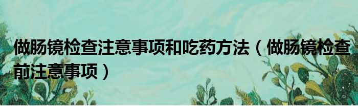 做肠镜检查注意事项和吃药方法（做肠镜检查前注意事项）